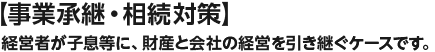 【事業承継・相続対策】経営者が子息等に、財産と会社の経営を引き継ぐケースです。