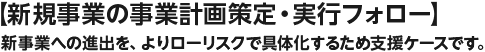 【新規事業の事業計画策定・実行フォロー】新事業への進出を、よりローリスクで具体化するため支援ケースです。