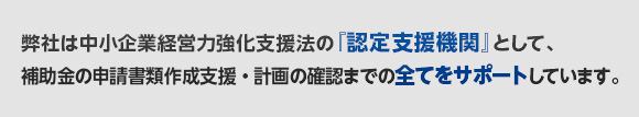 弊社は中小企業経営力強化法の『認定支援機関』として、補助金の申請書類作成支援・計画の確認までの全てをサポートしています。