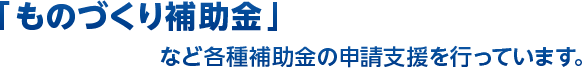 「新ものづくり補助金」など各種補助金の申請支援を行っています。